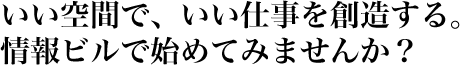 いい空間で、いい仕事を創造する。 情報ビルで始めてみませんか？